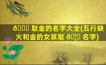 🕊 取金的名字大全(五行缺火和金的女孩取 🦍 名字)
